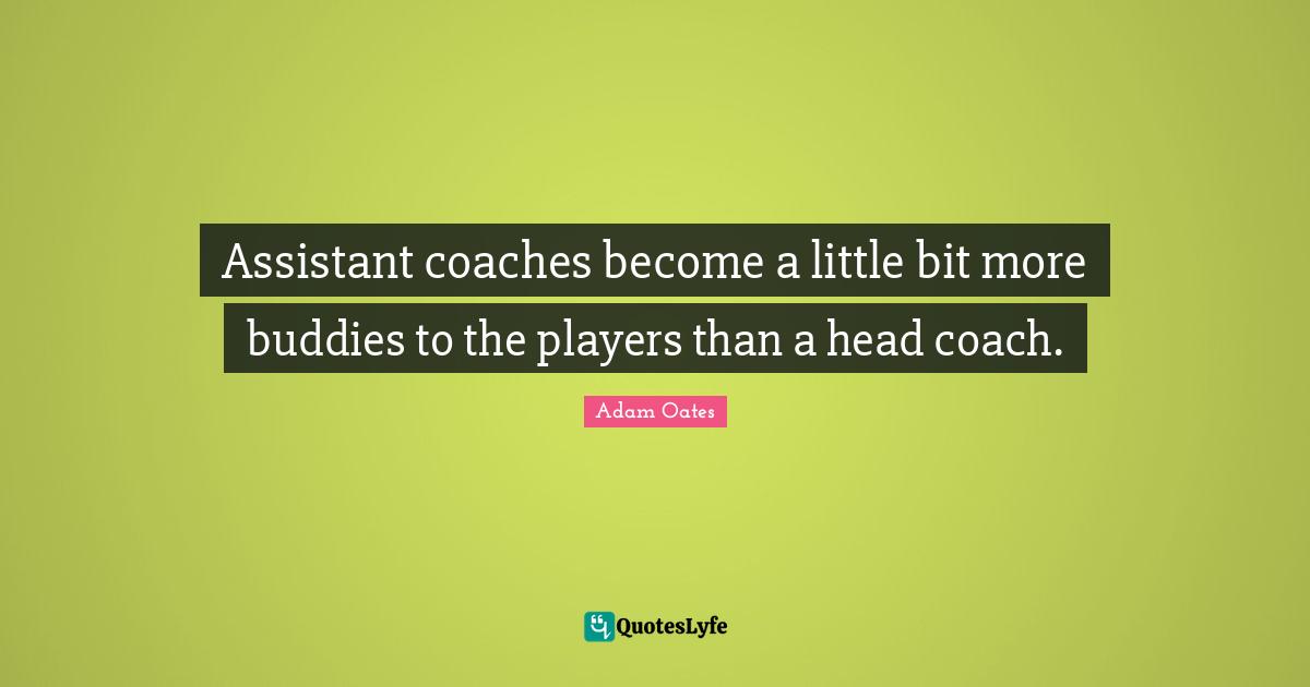 Assistant coaches become a little bit more buddies to the players than a head coach.