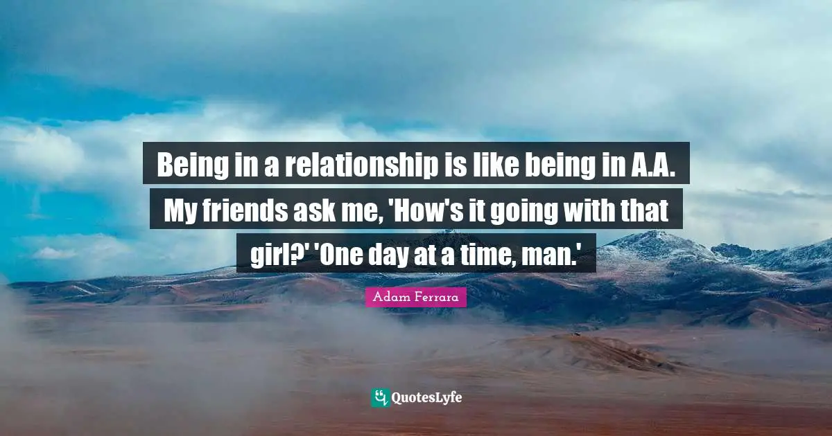 Being in a relationship is like being in A.A. My friends ask me, 'How's it going with that girl?' 'One day at a time, man.'