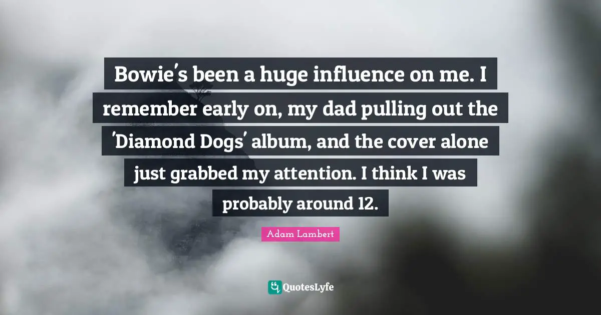 Bowie's been a huge influence on me. I remember early on, my dad pulling out the 'Diamond Dogs' album, and the cover alone just grabbed my attention. I think I was probably around 12.
