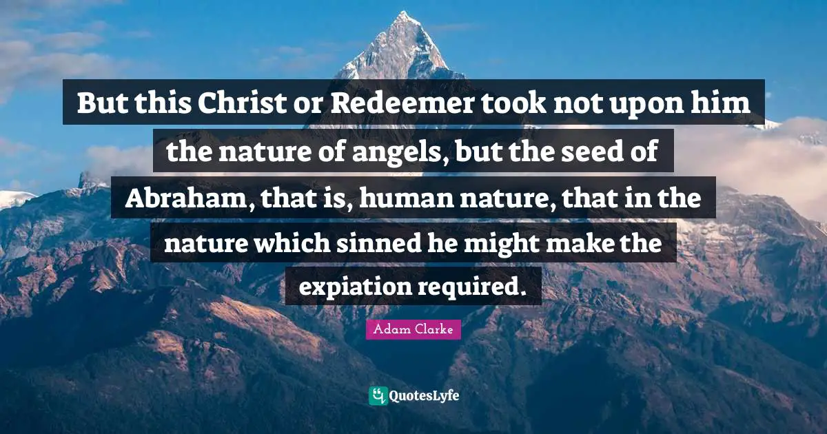 But this Christ or Redeemer took not upon him the nature of angels, but the seed of Abraham, that is, human nature, that in the nature which sinned he might make the expiation required.