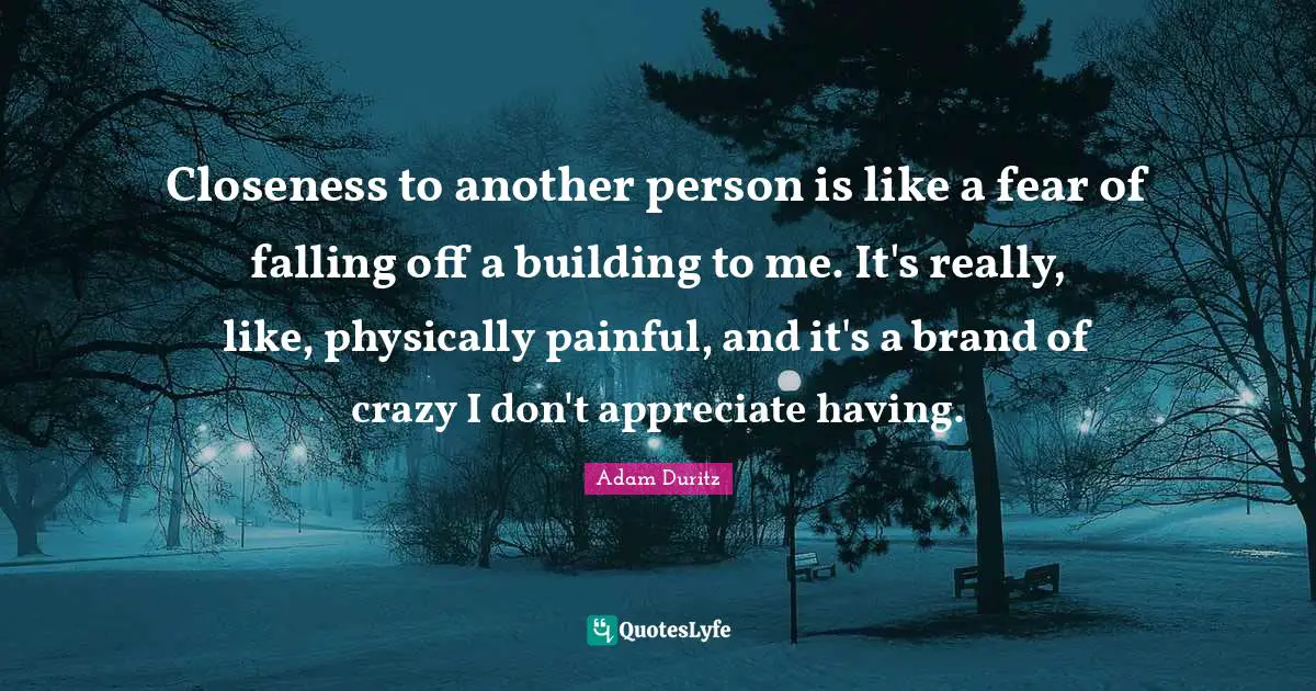 Closeness to another person is like a fear of falling off a building to me. It's really, like, physically painful, and it's a brand of crazy I don't appreciate having.