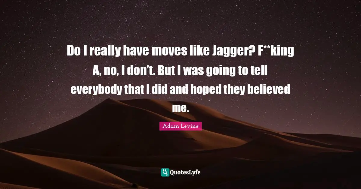 Do I really have moves like Jagger? F**king A, no, I don’t. But I was going to tell everybody that I did and hoped they believed me.