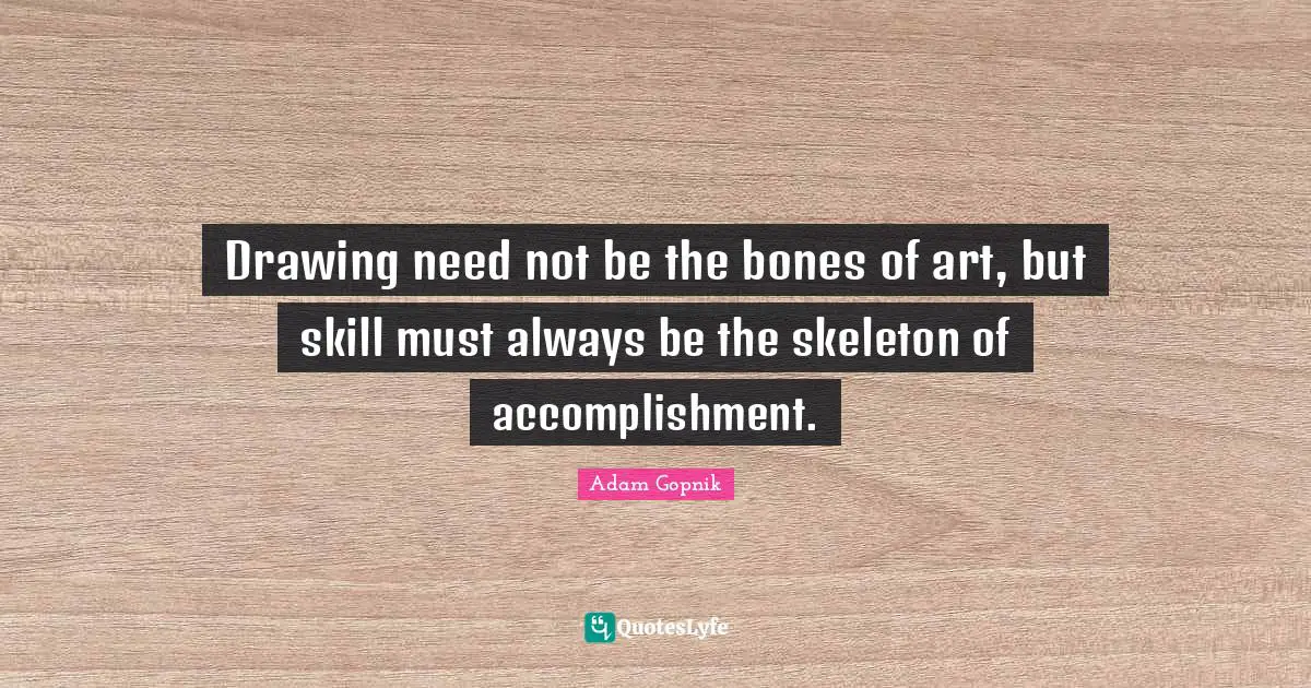 Adam Gopnik Quotes: "Drawing need not be the bones of art, but skill must always be the skeleton of accomplishment."
