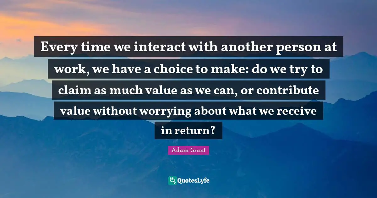 Every time we interact with another person at work, we have a choice to make: do we try to claim as much value as we can, or contribute value without worrying about what we receive in return?
