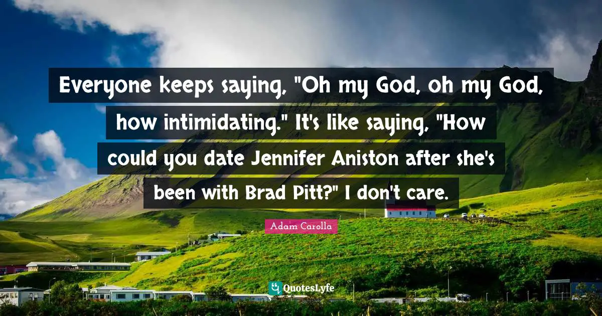 Everyone keeps saying, "Oh my God, oh my God, how intimidating." It's like saying, "How could you date Jennifer Aniston after she's been with Brad Pitt?" I don't care.