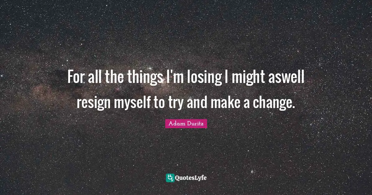For all the things I'm losing I might aswell resign myself to try and make a change.