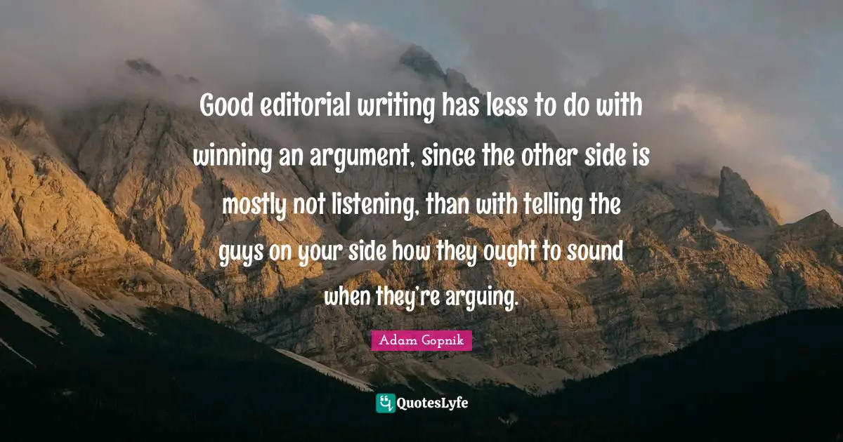 Adam Gopnik Quotes: "Good editorial writing has less to do with winning an argument, since the other side is mostly not listening, than with telling the guys on your side how they ought to sound when they’re arguing."
