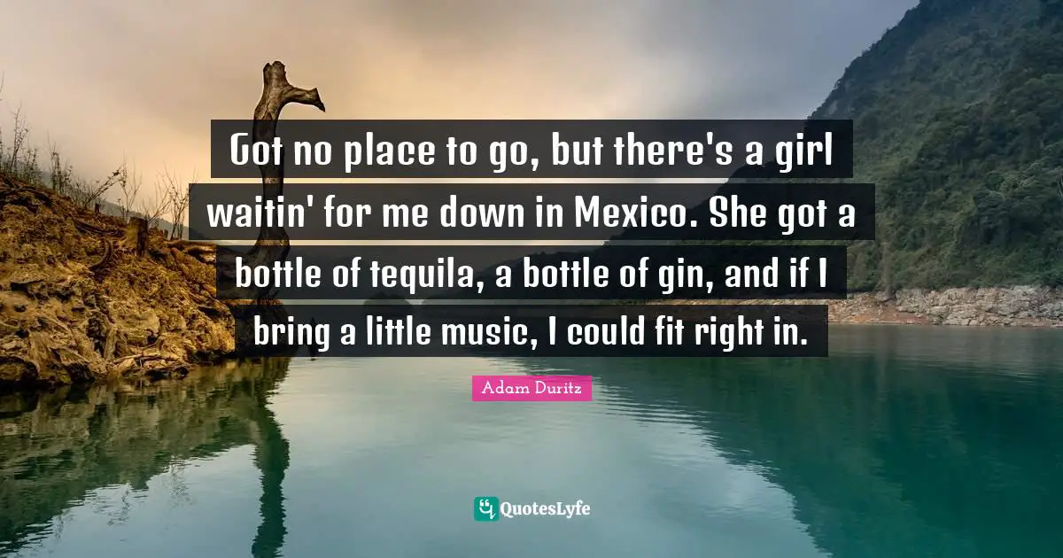 Tequila Quotes: "Got no place to go, but there's a girl waitin' for me down in Mexico. She got a bottle of tequila, a bottle of gin, and if I bring a little music, I could fit right in."