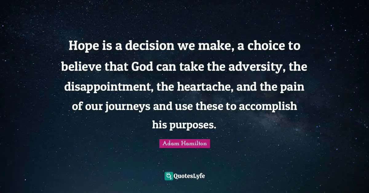 Hope is a decision we make, a choice to believe that God can take the adversity, the disappointment, the heartache, and the pain of our journeys and use these to accomplish his purposes.