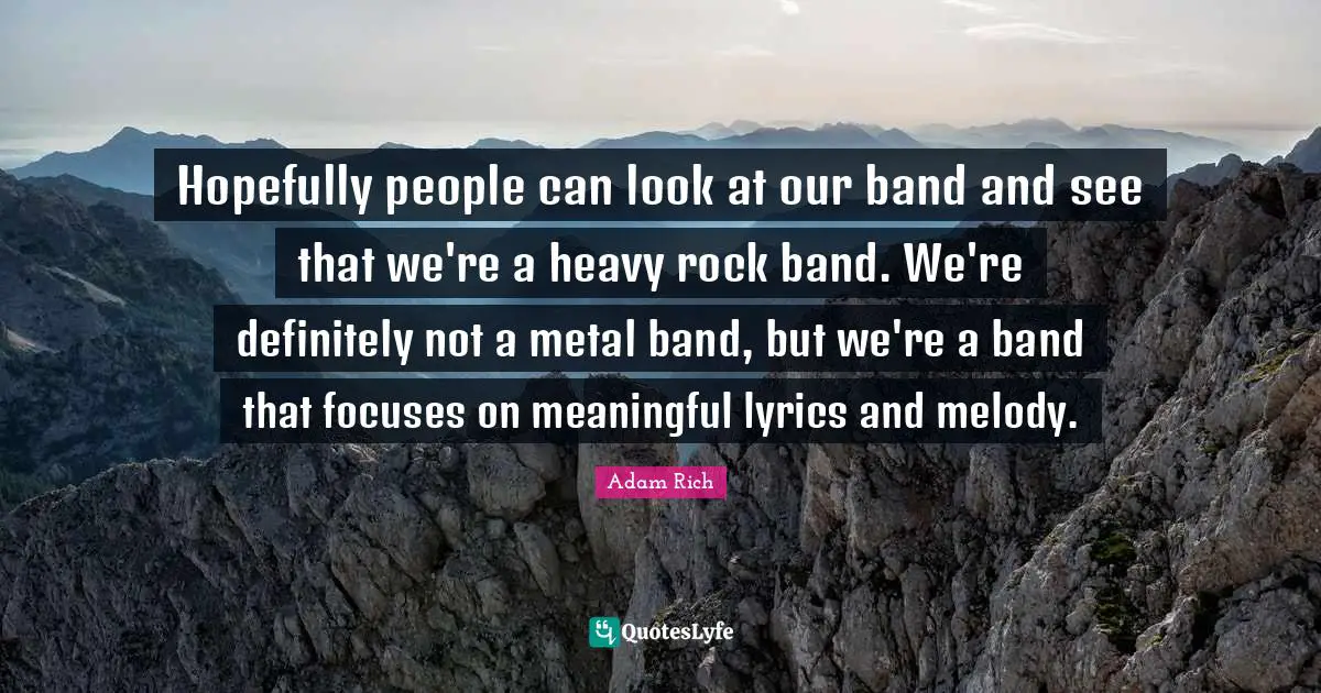 Hopefully people can look at our band and see that we're a heavy rock band. We're definitely not a metal band, but we're a band that focuses on meaningful lyrics and melody.