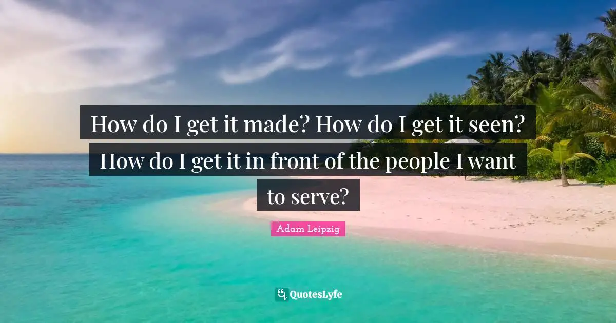 How do I get it made? How do I get it seen? How do I get it in front of the people I want to serve?