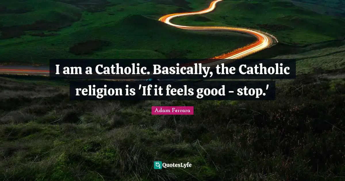 I am a Catholic. Basically, the Catholic religion is 'If it feels good - stop.'