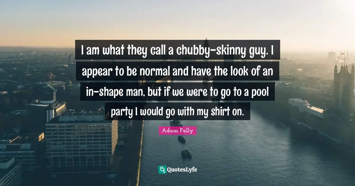 I am what they call a chubby-skinny guy. I appear to be normal and have the look of an in-shape man, but if we were to go to a pool party I would go with my shirt on.