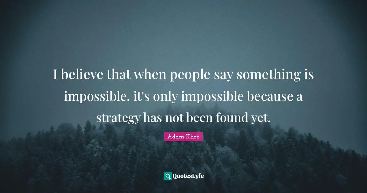 I believe that when people say something is impossible, it's only impossible because a strategy has not been found yet.