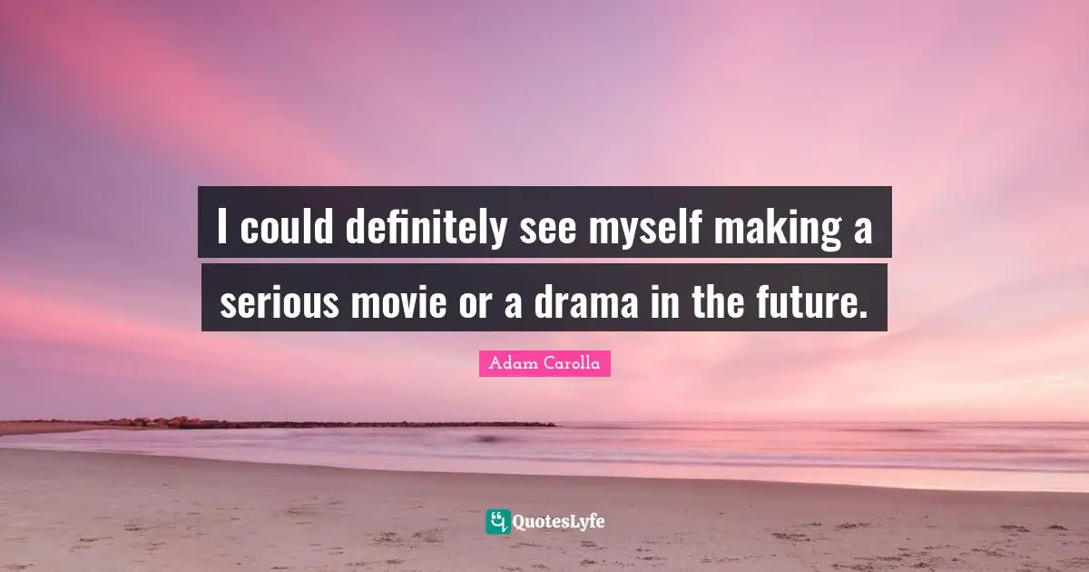 I could definitely see myself making a serious movie or a drama in the future.