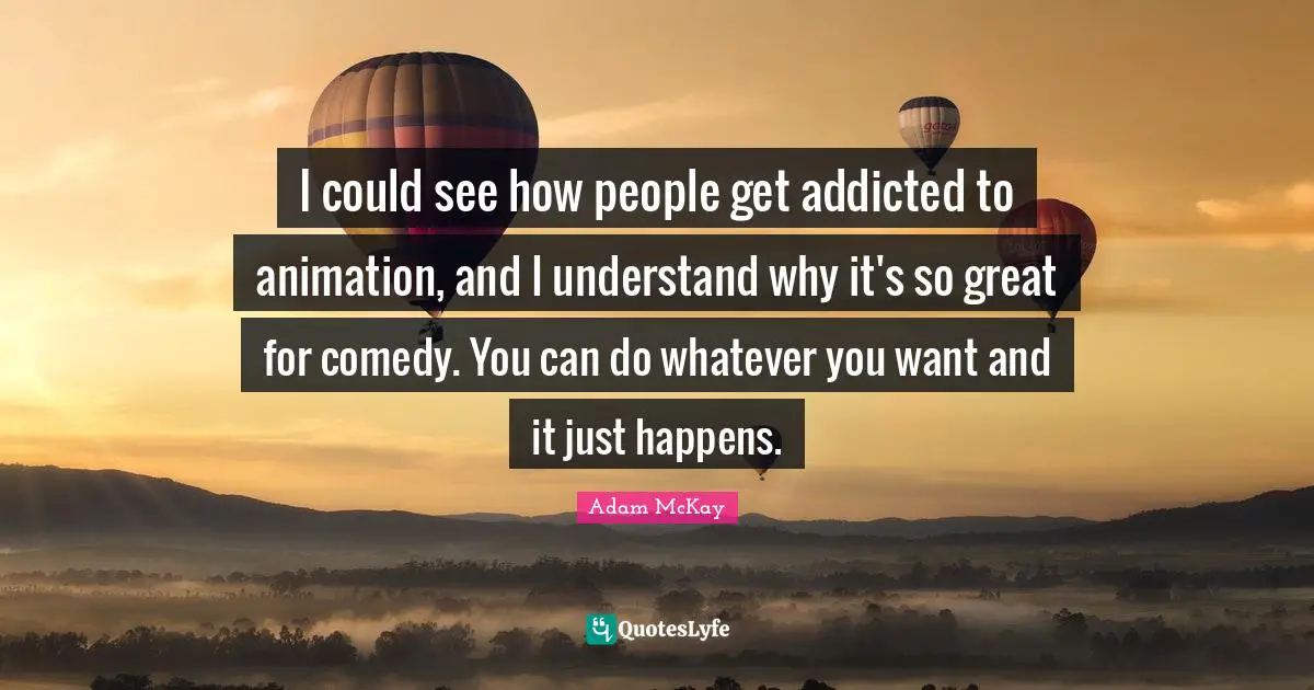Adam McKay Quotes: "I could see how people get addicted to animation, and I understand why it's so great for comedy. You can do whatever you want and it just happens."