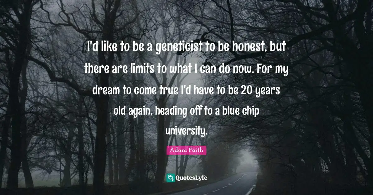 I'd like to be a geneticist to be honest, but there are limits to what I can do now. For my dream to come true I'd have to be 20 years old again, heading off to a blue chip university.