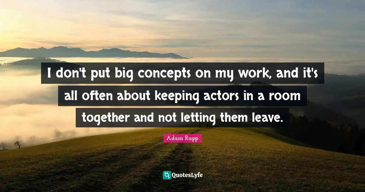 I don't put big concepts on my work, and it's all often about keeping actors in a room together and not letting them leave.
