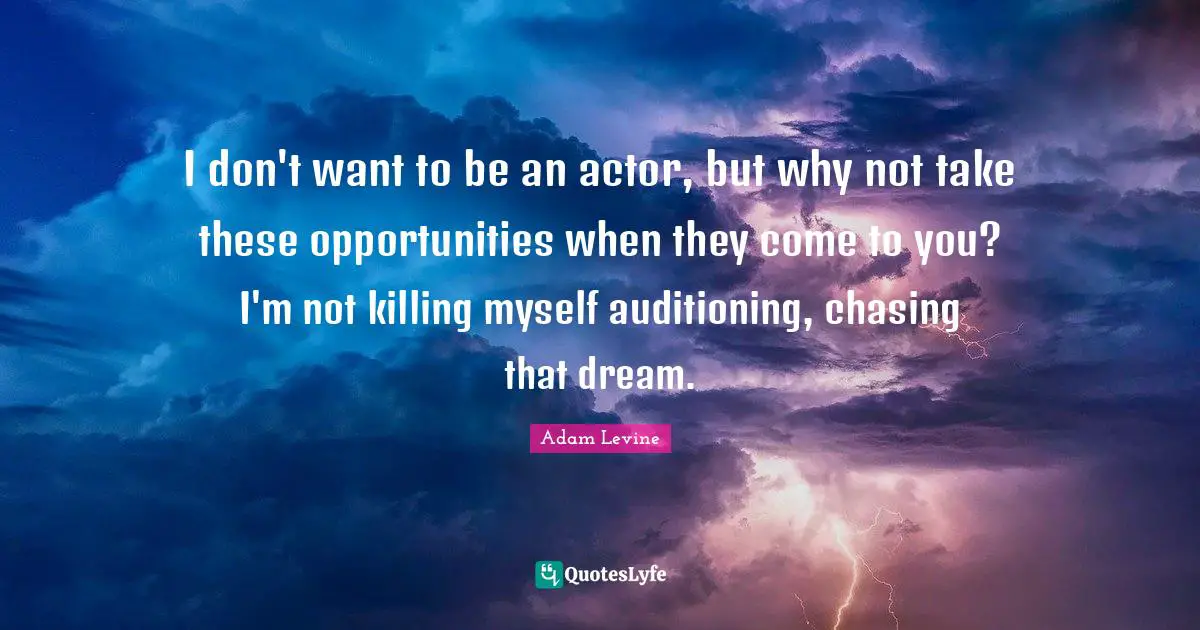 I don't want to be an actor, but why not take these opportunities when they come to you? I'm not killing myself auditioning, chasing that dream.