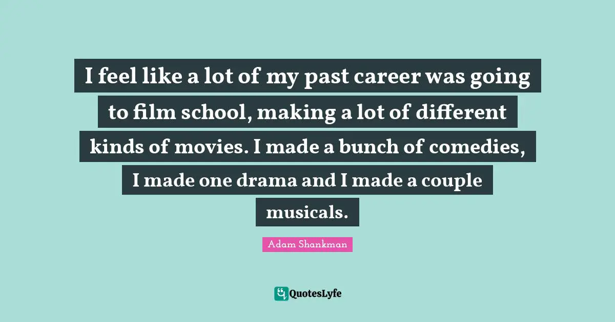 I feel like a lot of my past career was going to film school, making a lot of different kinds of movies. I made a bunch of comedies, I made one drama and I made a couple musicals.