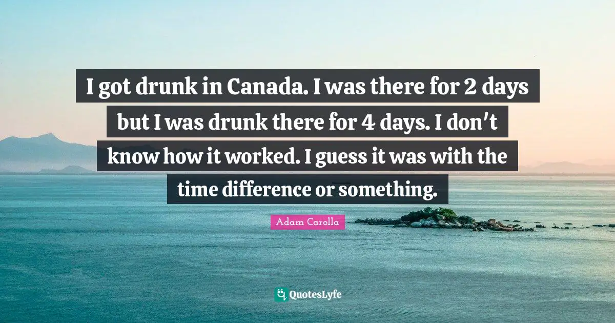 I got drunk in Canada. I was there for 2 days but I was drunk there for 4 days. I don't know how it worked. I guess it was with the time difference or something.