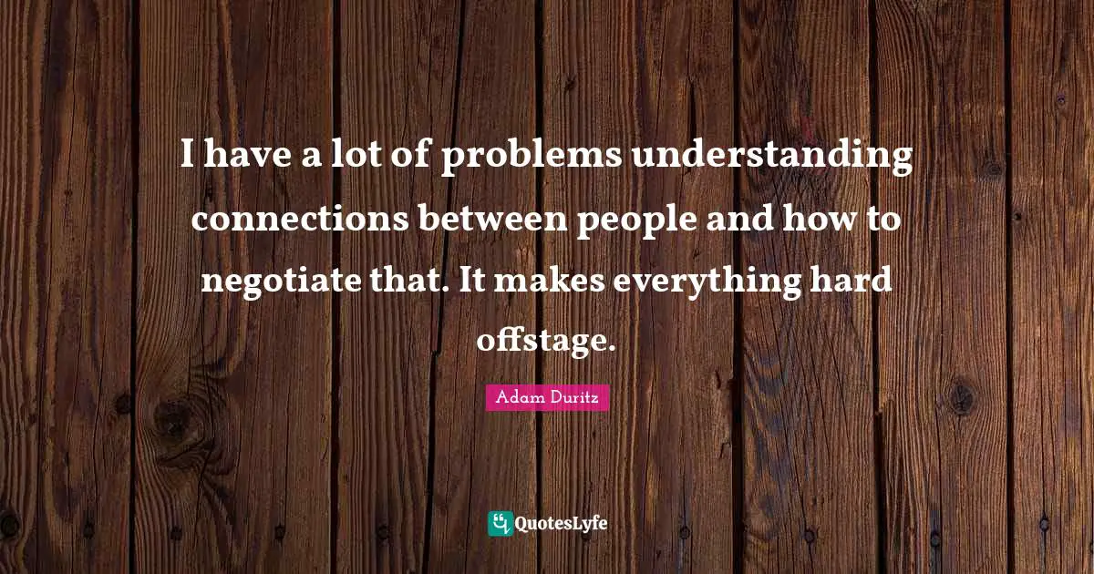 I have a lot of problems understanding connections between people and how to negotiate that. It makes everything hard offstage.