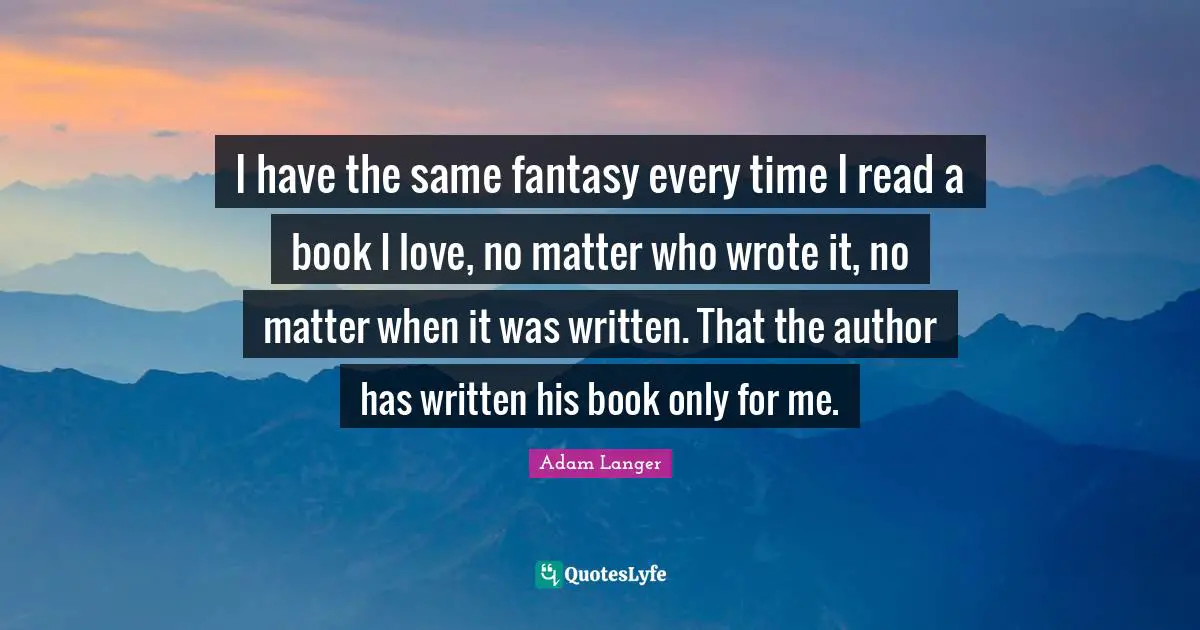 I have the same fantasy every time I read a book I love, no matter who wrote it, no matter when it was written. That the author has written his book only for me.