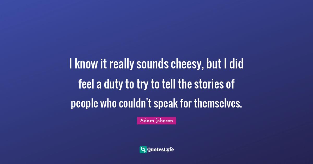 I know it really sounds cheesy, but I did feel a duty to try to tell the stories of people who couldn't speak for themselves.