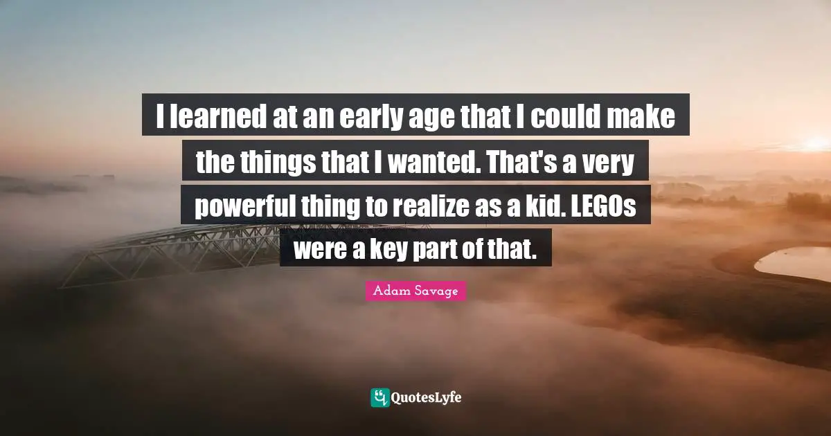 I learned at an early age that I could make the things that I wanted. That's a very powerful thing to realize as a kid. LEGOs were a key part of that.