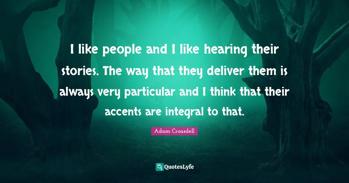 I like people and I like hearing their stories. The way that they deliver them is always very particular and I think that their accents are integral to that.