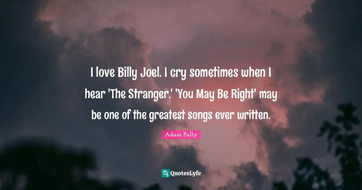 I love Billy Joel. I cry sometimes when I hear 'The Stranger.' 'You May Be Right' may be one of the greatest songs ever written.