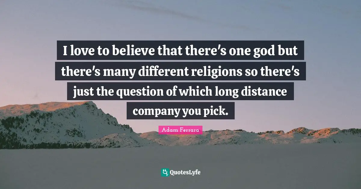 I love to believe that there's one god but there's many different religions so there's just the question of which long distance company you pick.