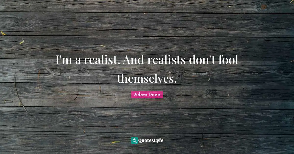 I'm a realist. And realists don't fool themselves.