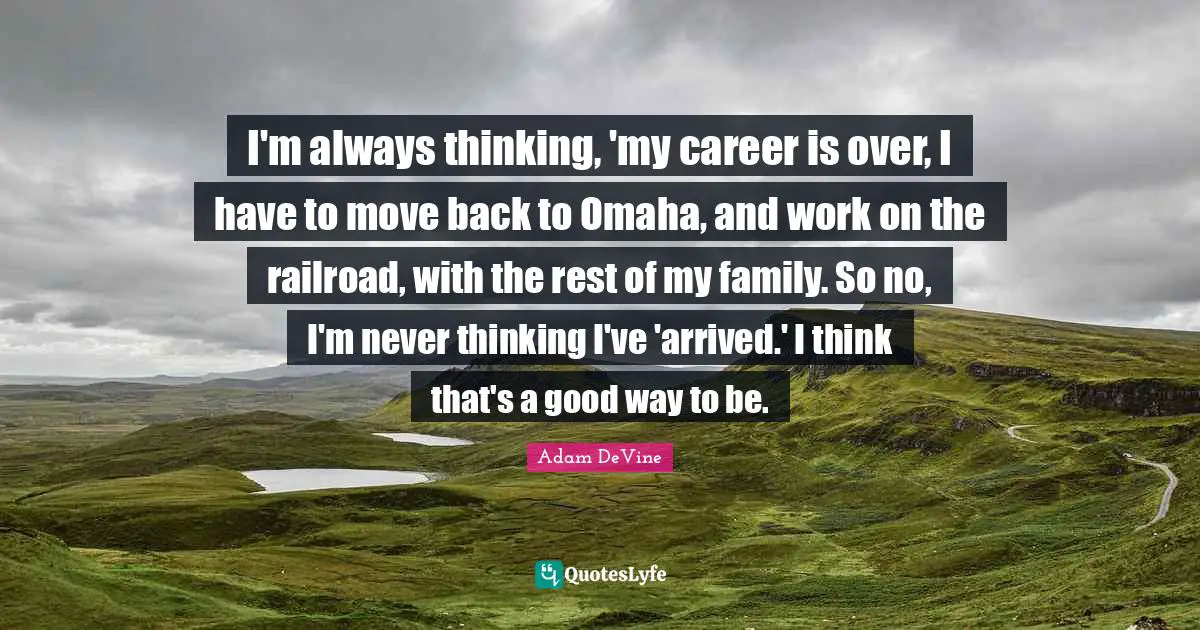 I'm always thinking, 'my career is over, I have to move back to Omaha, and work on the railroad, with the rest of my family. So no, I'm never thinking I've 'arrived.' I think that's a good way to be.