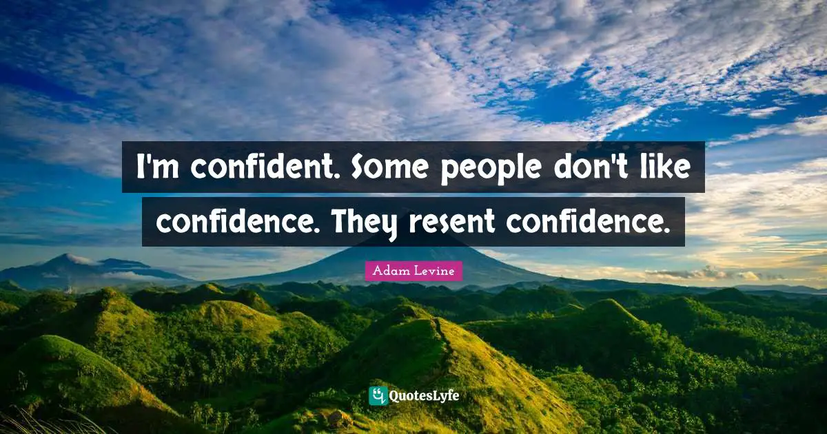 I'm confident. Some people don't like confidence. They resent confidence.
