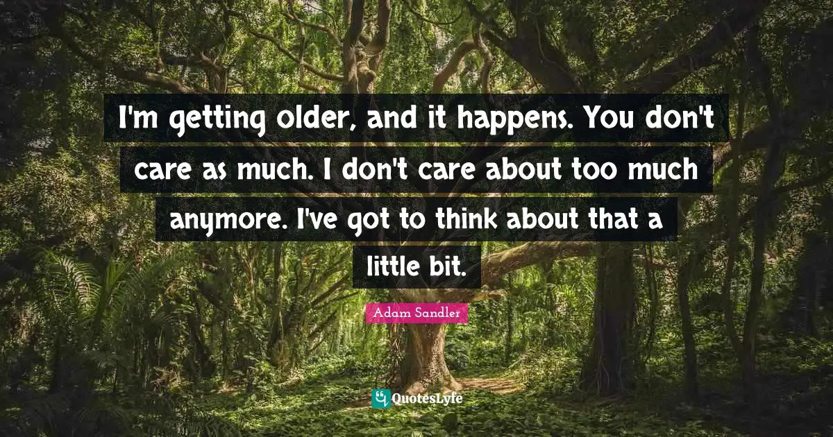 I'm getting older, and it happens. You don't care as much. I don't care about too much anymore. I've got to think about that a little bit.