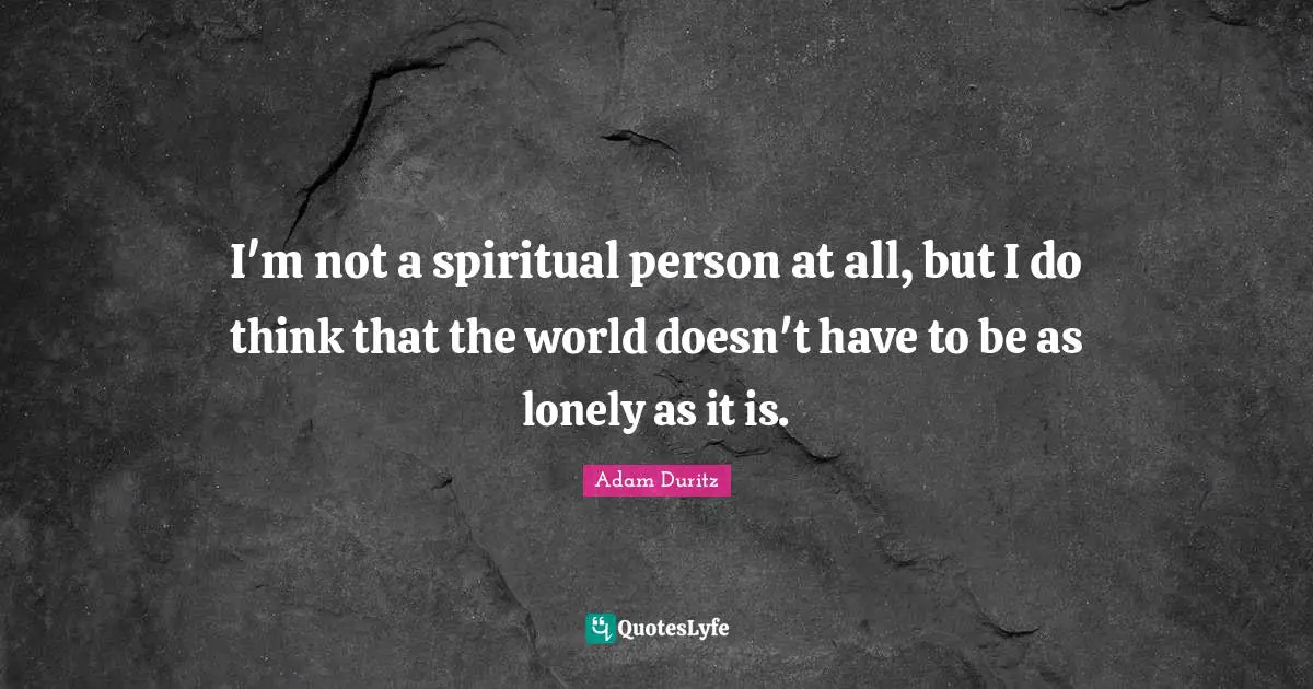 I'm not a spiritual person at all, but I do think that the world doesn't have to be as lonely as it is.