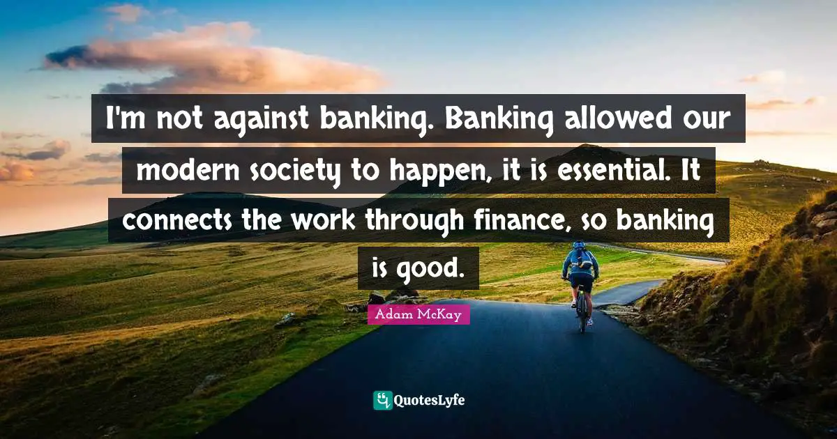 Adam McKay Quotes: "I'm not against banking. Banking allowed our modern society to happen, it is essential. It connects the work through finance, so banking is good."