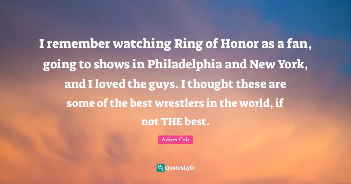 Philadelphia Quotes: "I remember watching Ring of Honor as a fan, going to shows in Philadelphia and New York, and I loved the guys. I thought these are some of the best wrestlers in the world, if not THE best."