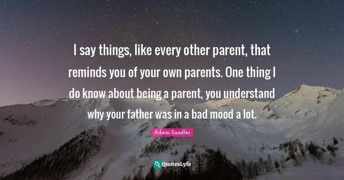 Adam Sandler Quotes: "I say things, like every other parent, that reminds you of your own parents. One thing I do know about being a parent, you understand why your father was in a bad mood a lot."