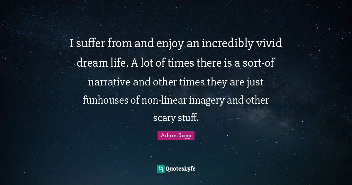 I suffer from and enjoy an incredibly vivid dream life. A lot of times there is a sort-of narrative and other times they are just funhouses of non-linear imagery and other scary stuff.