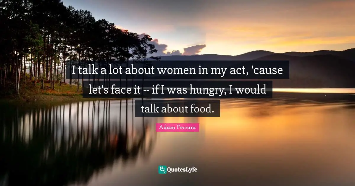 I talk a lot about women in my act, 'cause let's face it -- if I was hungry, I would talk about food.