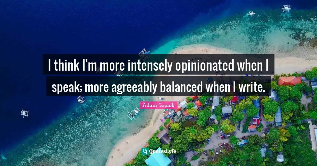 Adam Gopnik Quotes: "I think I'm more intensely opinionated when I speak; more agreeably balanced when I write."