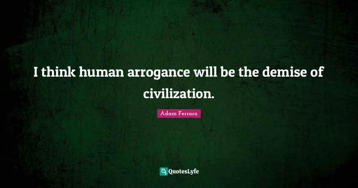 I think human arrogance will be the demise of civilization.
