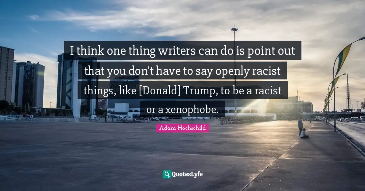 I think one thing writers can do is point out that you don't have to say openly racist things, like [Donald] Trump, to be a racist or a xenophobe.