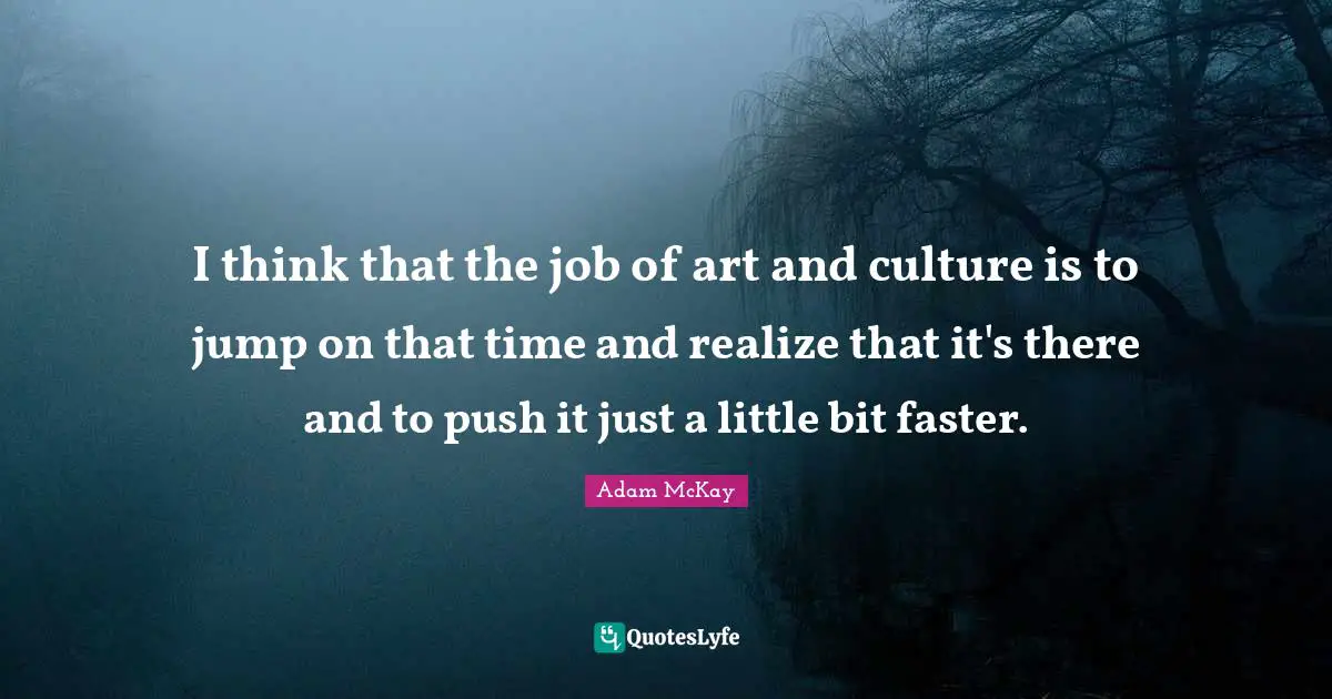 I think that the job of art and culture is to jump on that time and realize that it's there and to push it just a little bit faster.