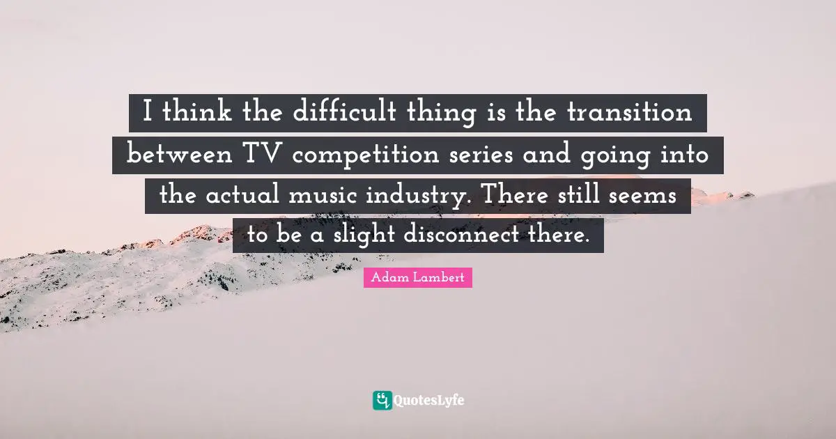 I think the difficult thing is the transition between TV competition series and going into the actual music industry. There still seems to be a slight disconnect there.