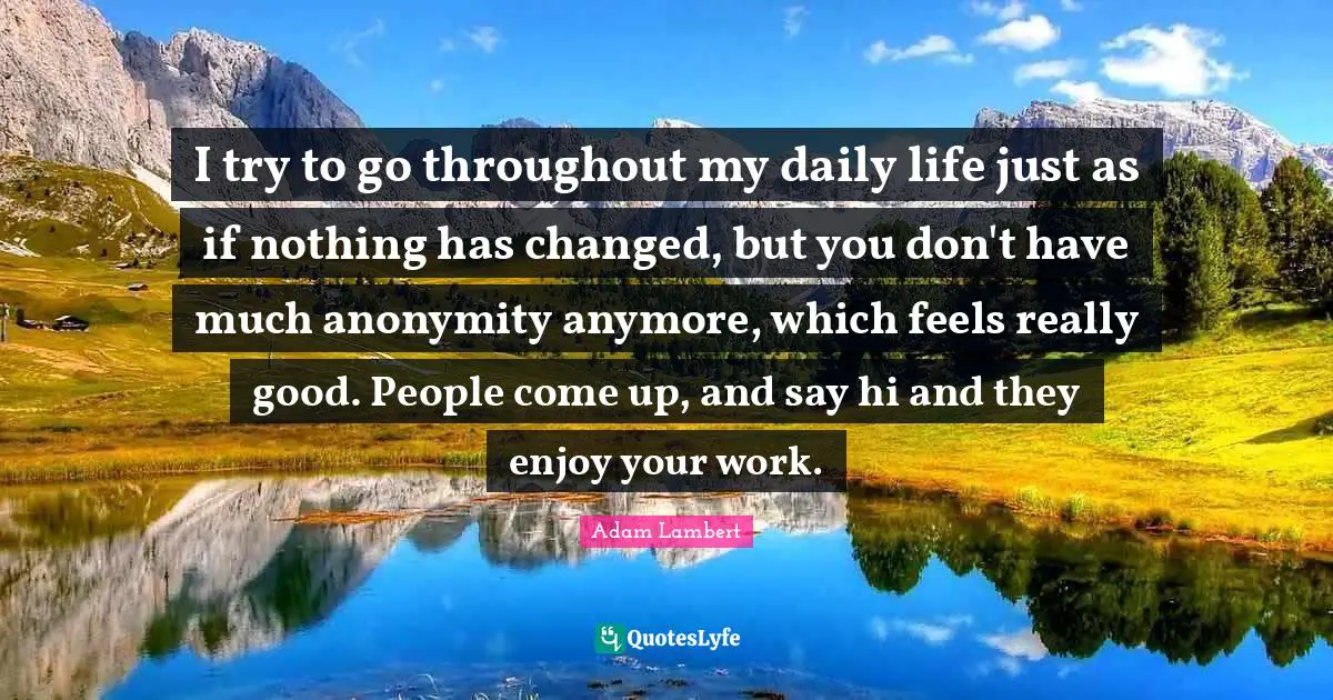 I try to go throughout my daily life just as if nothing has changed, but you don't have much anonymity anymore, which feels really good. People come up, and say hi and they enjoy your work.