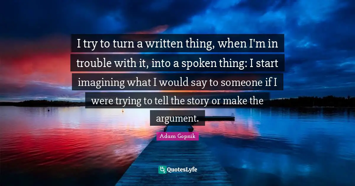 Adam Gopnik Quotes: "I try to turn a written thing, when I'm in trouble with it, into a spoken thing: I start imagining what I would say to someone if I were trying to tell the story or make the argument."