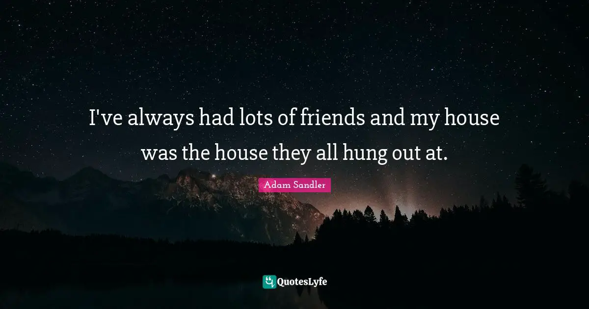 I've always had lots of friends and my house was the house they all hung out at.